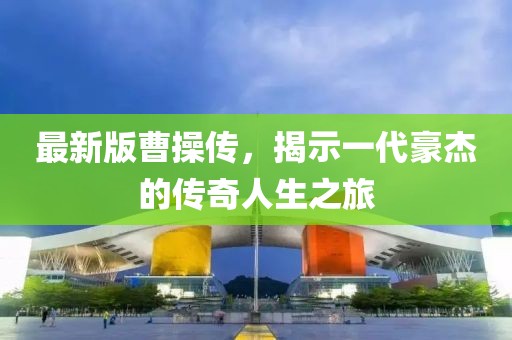 最新版曹操傳，揭示一代豪杰的傳奇人生之旅