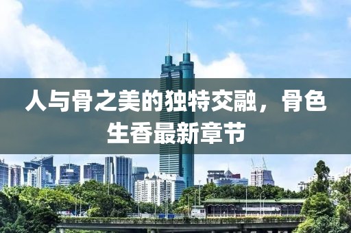 人與骨之美的獨(dú)特交融，骨色生香最新章節(jié)