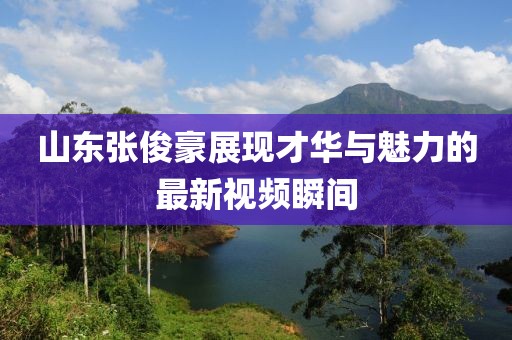 山東張俊豪展現(xiàn)才華與魅力的最新視頻瞬間