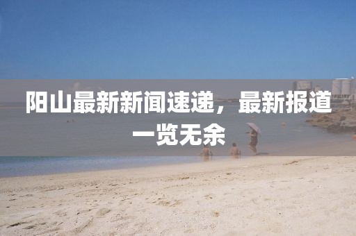 陽山最新新聞速遞，最新報道一覽無余