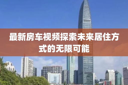 最新房車視頻探索未來居住方式的無限可能
