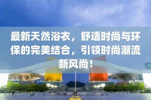 最新天然浴衣，舒適時(shí)尚與環(huán)保的完美結(jié)合，引領(lǐng)時(shí)尚潮流新風(fēng)尚！