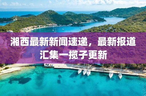 湘西最新新聞速遞，最新報道匯集一攬子更新