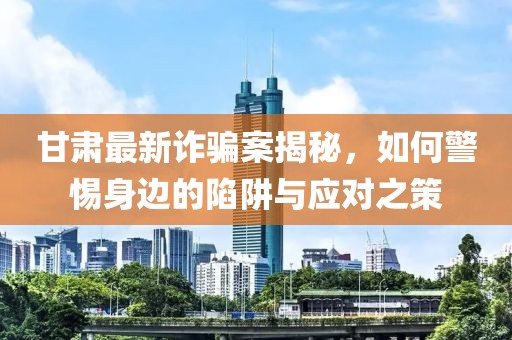 甘肅最新詐騙案揭秘，如何警惕身邊的陷阱與應對之策
