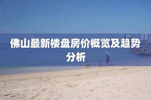 佛山最新樓盤(pán)房?jī)r(jià)概覽及趨勢(shì)分析