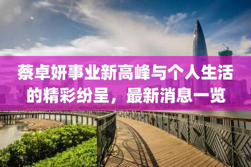 蔡卓妍事業(yè)新高峰與個人生活的精彩紛呈，最新消息一覽