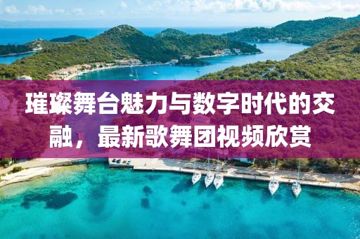 璀璨舞臺魅力與數字時代的交融，最新歌舞團視頻欣賞