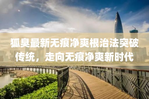 狐臭最新無痕凈爽根治法突破傳統(tǒng)，走向無痕凈爽新時代