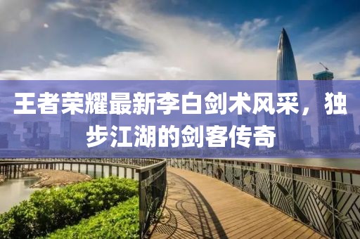 王者榮耀最新李白劍術(shù)風(fēng)采，獨步江湖的劍客傳奇