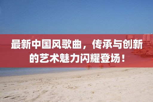 最新中國風歌曲，傳承與創(chuàng)新的藝術魅力閃耀登場！
