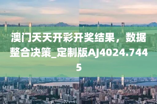 澳門天天開彩開獎結(jié)果，數(shù)據(jù)整合決策_定制版AJ4024.7445