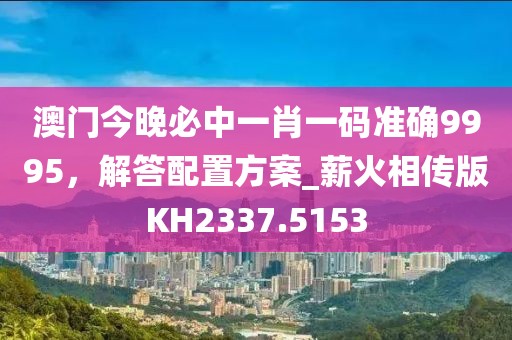 澳門(mén)今晚必中一肖一碼準(zhǔn)確9995，解答配置方案_薪火相傳版KH2337.5153
