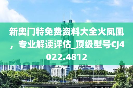 新奧門特免費(fèi)資料大全火鳳凰，專業(yè)解讀評(píng)估_頂級(jí)型號(hào)CJ4022.4812