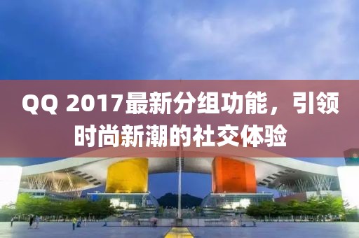 QQ 2017最新分組功能，引領(lǐng)時(shí)尚新潮的社交體驗(yàn)