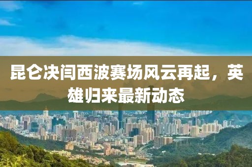 昆侖決閆西波賽場(chǎng)風(fēng)云再起，英雄歸來(lái)最新動(dòng)態(tài)