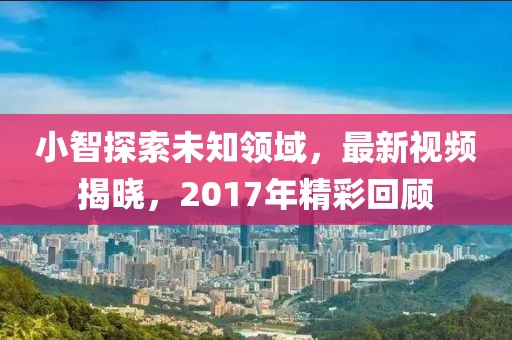 小智探索未知領(lǐng)域，最新視頻揭曉，2017年精彩回顧
