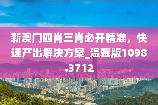 新澳門(mén)四肖三肖必開(kāi)精準(zhǔn)，快速產(chǎn)出解決方案_溫馨版1098.3712