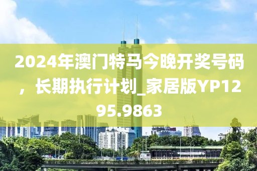 2024年澳門特馬今晚開獎(jiǎng)號(hào)碼，長(zhǎng)期執(zhí)行計(jì)劃_家居版YP1295.9863