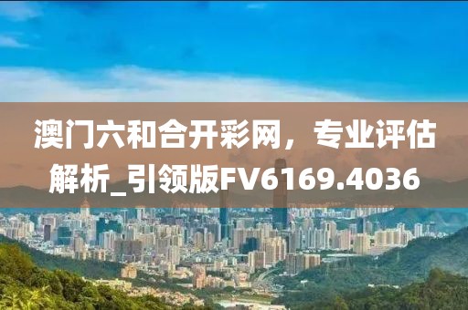 澳門六和合開彩網(wǎng)，專業(yè)評(píng)估解析_引領(lǐng)版FV6169.4036