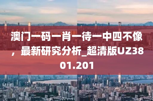 澳門(mén)一碼一肖一待一中四不像，最新研究分析_超清版UZ3801.201