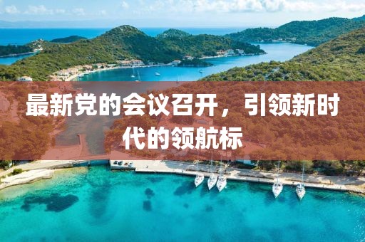 最新黨的會議召開，引領新時代的領航標