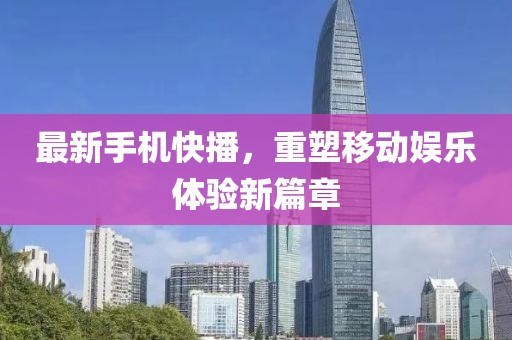 最新手機(jī)快播，重塑移動(dòng)娛樂(lè)體驗(yàn)新篇章
