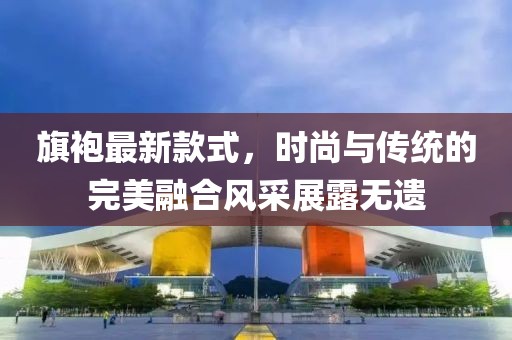 旗袍最新款式，時(shí)尚與傳統(tǒng)的完美融合風(fēng)采展露無(wú)遺