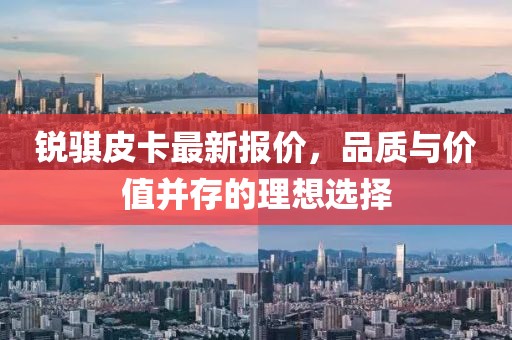銳騏皮卡最新報價，品質(zhì)與價值并存的理想選擇