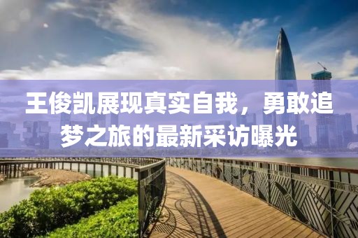王俊凱展現(xiàn)真實自我，勇敢追夢之旅的最新采訪曝光