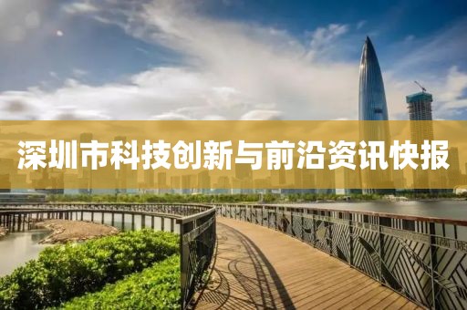 深圳市科技創(chuàng)新與前沿資訊快報