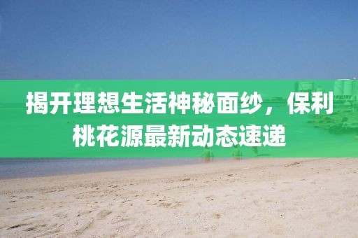 揭開理想生活神秘面紗，保利桃花源最新動(dòng)態(tài)速遞