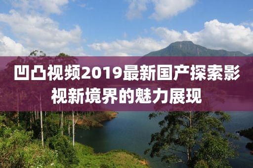 凹凸視頻2019最新國(guó)產(chǎn)探索影視新境界的魅力展現(xiàn)
