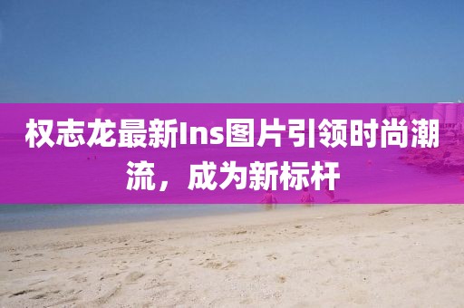 權(quán)志龍最新Ins圖片引領(lǐng)時尚潮流，成為新標(biāo)桿