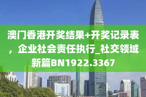 澳門香港開獎結(jié)果+開獎記錄表，企業(yè)社會責(zé)任執(zhí)行_社交領(lǐng)域新篇BN1922.3367