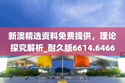新澳精選資料免費提供，理論探究解析_耐久版6614.6466