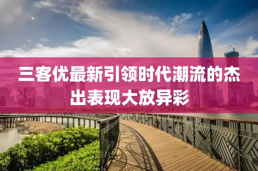 三客優(yōu)最新引領(lǐng)時代潮流的杰出表現(xiàn)大放異彩