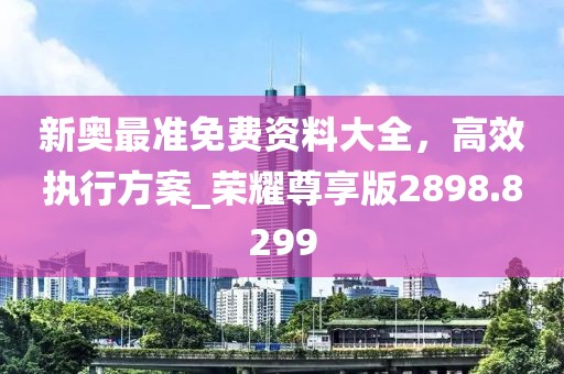 新奧最準(zhǔn)免費資料大全，高效執(zhí)行方案_榮耀尊享版2898.8299
