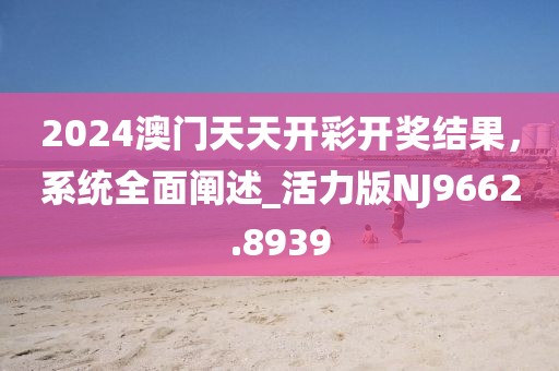 2024澳門天天開彩開獎結果，系統(tǒng)全面闡述_活力版NJ9662.8939