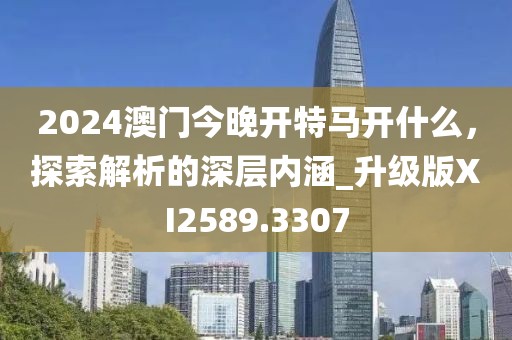 2024澳門今晚開特馬開什么，探索解析的深層內(nèi)涵_升級版XI2589.3307