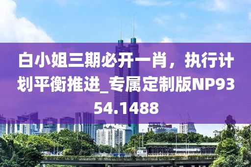 白小姐三期必開一肖，執(zhí)行計(jì)劃平衡推進(jìn)_專屬定制版NP9354.1488