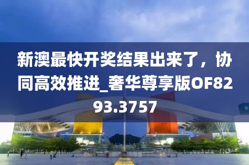 新澳最快開獎結果出來了，協(xié)同高效推進_奢華尊享版OF8293.3757