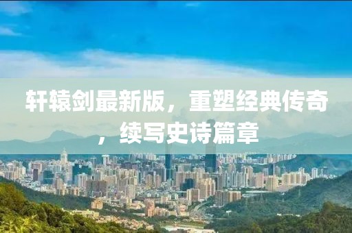 軒轅劍最新版，重塑經(jīng)典傳奇，續(xù)寫(xiě)史詩(shī)篇章