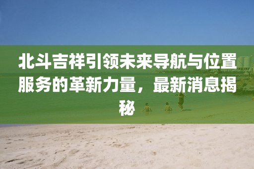 北斗吉祥引領(lǐng)未來導(dǎo)航與位置服務(wù)的革新力量，最新消息揭秘