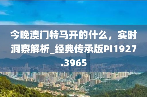 今晚澳門(mén)特馬開(kāi)的什么，實(shí)時(shí)洞察解析_經(jīng)典傳承版PI1927.3965