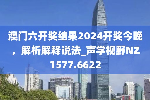 澳門六開獎結(jié)果2024開獎今晚，解析解釋說法_聲學(xué)視野NZ1577.6622