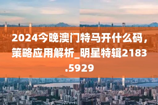 2024今晚澳門特馬開什么碼，策略應(yīng)用解析_明星特輯2183.5929