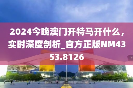 2024今晚澳門開特馬開什么，實時深度剖析_官方正版NM4353.8126