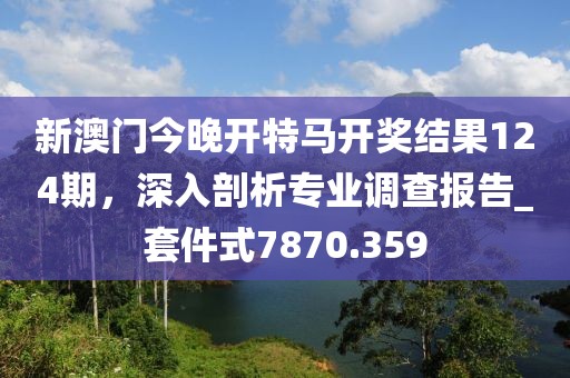 新澳門今晚開特馬開獎(jiǎng)結(jié)果124期，深入剖析專業(yè)調(diào)查報(bào)告_套件式7870.359