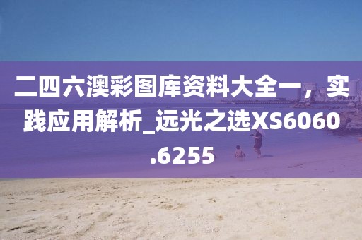 二四六澳彩圖庫(kù)資料大全一，實(shí)踐應(yīng)用解析_遠(yuǎn)光之選XS6060.6255