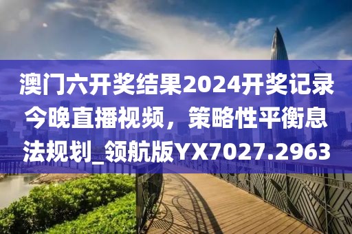 澳門六開獎結(jié)果2024開獎記錄今晚直播視頻，策略性平衡息法規(guī)劃_領(lǐng)航版YX7027.2963